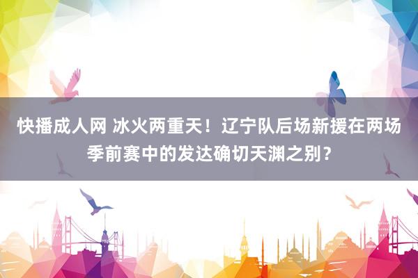 快播成人网 冰火两重天！辽宁队后场新援在两场季前赛中的发达确切天渊之别？