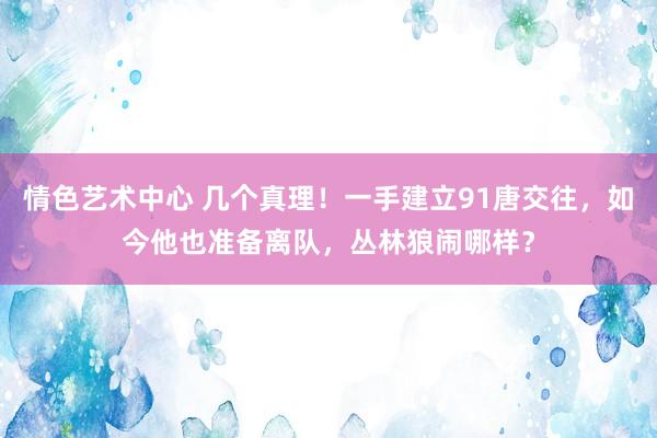 情色艺术中心 几个真理！一手建立91唐交往，如今他也准备离队，丛林狼闹哪样？