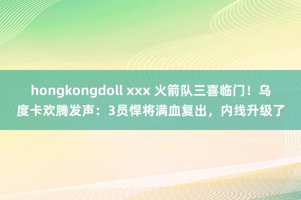 hongkongdoll xxx 火箭队三喜临门！乌度卡欢腾发声：3员悍将满血复出，内线升级了