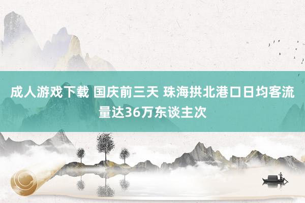 成人游戏下载 国庆前三天 珠海拱北港口日均客流量达36万东谈主次