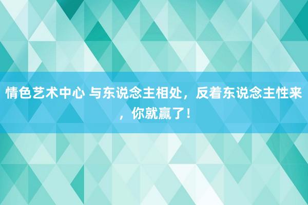 情色艺术中心 与东说念主相处，反着东说念主性来，你就赢了！