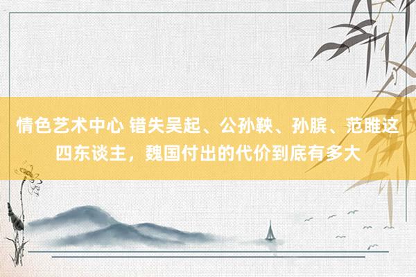 情色艺术中心 错失吴起、公孙鞅、孙膑、范雎这四东谈主，魏国付出的代价到底有多大