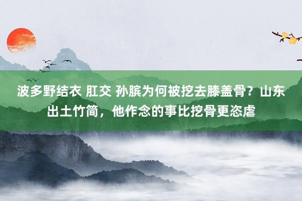 波多野结衣 肛交 孙膑为何被挖去膝盖骨？山东出土竹简，他作念的事比挖骨更恣虐