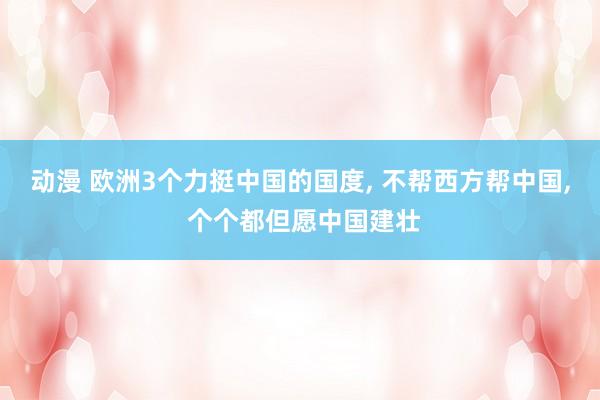 动漫 欧洲3个力挺中国的国度， 不帮西方帮中国， 个个都但愿中国建壮