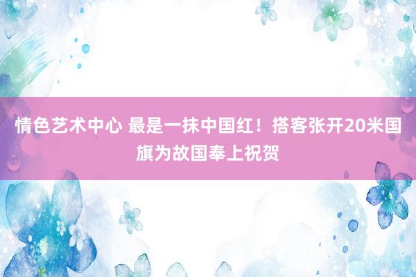 情色艺术中心 最是一抹中国红！搭客张开20米国旗为故国奉上祝贺