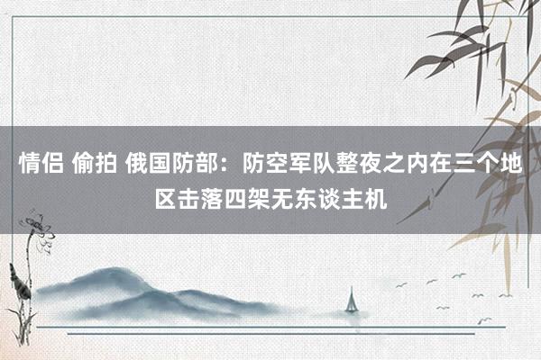 情侣 偷拍 俄国防部：防空军队整夜之内在三个地区击落四架无东谈主机