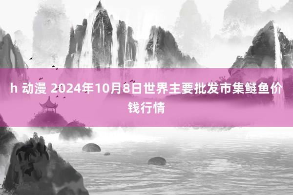 h 动漫 2024年10月8日世界主要批发市集鲢鱼价钱行情