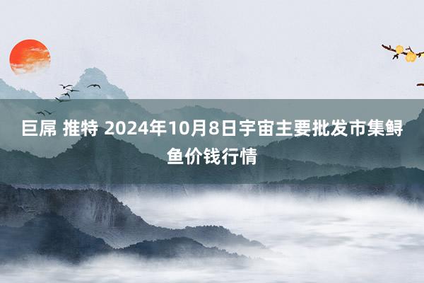 巨屌 推特 2024年10月8日宇宙主要批发市集鲟鱼价钱行情