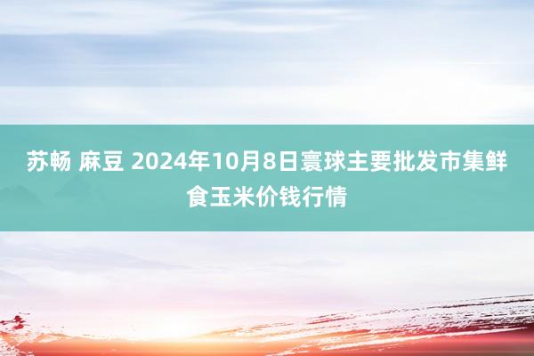 苏畅 麻豆 2024年10月8日寰球主要批发市集鲜食玉米价钱行情