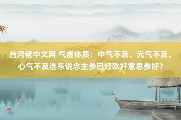 台湾佬中文网 气虚体质：中气不及、元气不及、心气不及选东说念主参已经欧好意思参好？