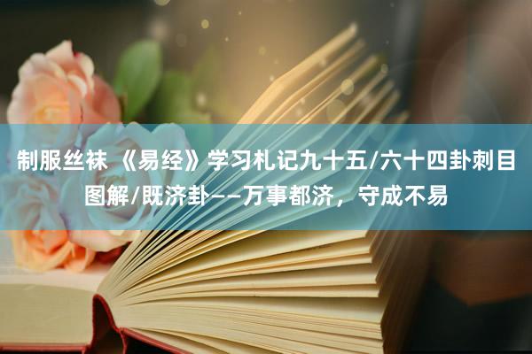 制服丝袜 《易经》学习札记九十五/六十四卦刺目图解/既济卦——万事都济，守成不易