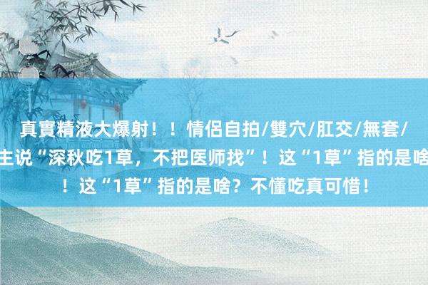 真實精液大爆射！！情侶自拍/雙穴/肛交/無套/大量噴精 老东谈主说“深秋吃1草，不把医师找”！这“1草”指的是啥？不懂吃真可惜！