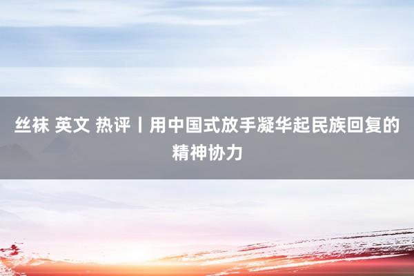 丝袜 英文 热评丨用中国式放手凝华起民族回复的精神协力