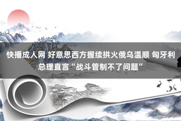 快播成人网 好意思西方握续拱火俄乌温顺 匈牙利总理直言“战斗管制不了问题”