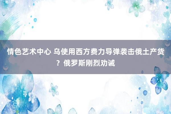 情色艺术中心 乌使用西方费力导弹袭击俄土产货？俄罗斯刚烈劝诫