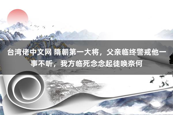 台湾佬中文网 隋朝第一大将，父亲临终警戒他一事不听，我方临死念念起徒唤奈何