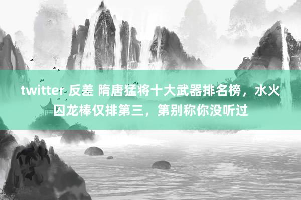 twitter 反差 隋唐猛将十大武器排名榜，水火囚龙棒仅排第三，第别称你没听过