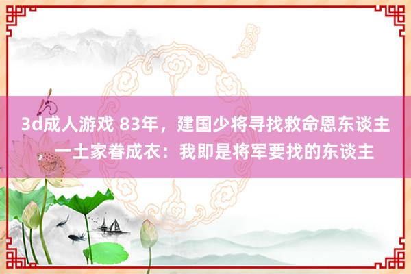 3d成人游戏 83年，建国少将寻找救命恩东谈主，一土家眷成衣：我即是将军要找的东谈主