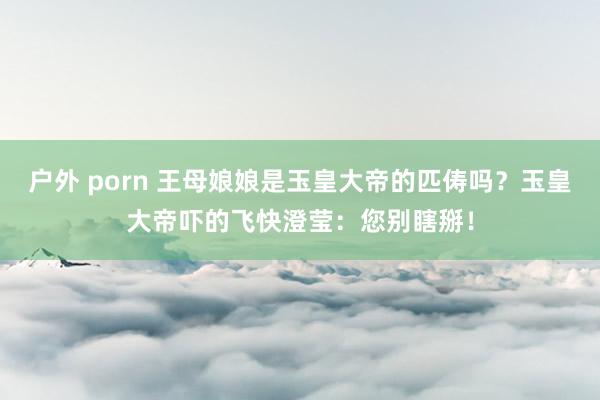 户外 porn 王母娘娘是玉皇大帝的匹俦吗？玉皇大帝吓的飞快澄莹：您别瞎掰！