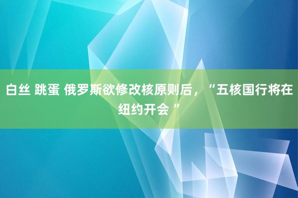 白丝 跳蛋 俄罗斯欲修改核原则后，“五核国行将在纽约开会 ”