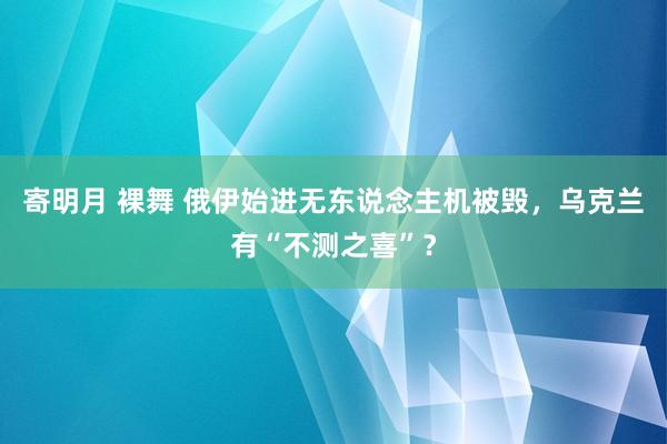 寄明月 裸舞 俄伊始进无东说念主机被毁，乌克兰有“不测之喜”？