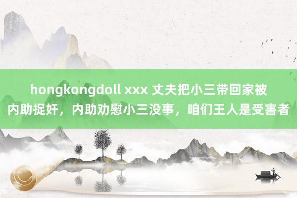 hongkongdoll xxx 丈夫把小三带回家被内助捉奸，内助劝慰小三没事，咱们王人是受害者