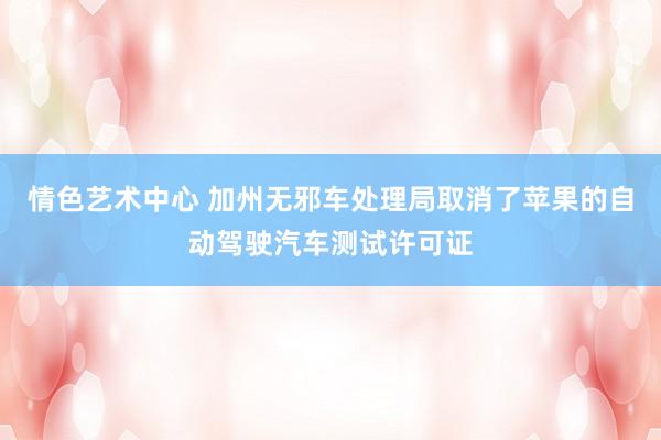 情色艺术中心 加州无邪车处理局取消了苹果的自动驾驶汽车测试许可证