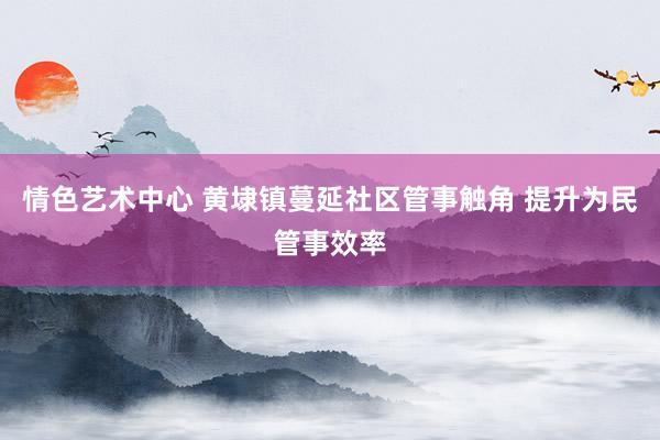 情色艺术中心 黄埭镇蔓延社区管事触角 提升为民管事效率