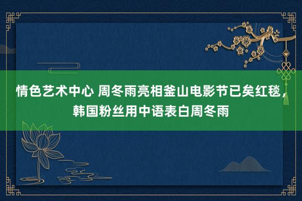 情色艺术中心 周冬雨亮相釜山电影节已矣红毯，韩国粉丝用中语表白周冬雨