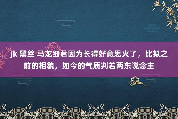 jk 黑丝 马龙细君因为长得好意思火了，比拟之前的相貌，如今的气质判若两东说念主