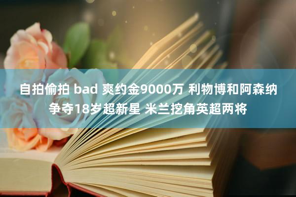 自拍偷拍 bad 爽约金9000万 利物博和阿森纳争夺18岁超新星 米兰挖角英超两将