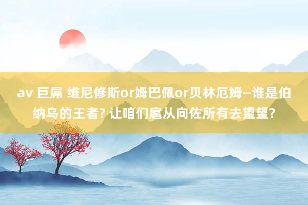 av 巨屌 维尼修斯or姆巴佩or贝林厄姆—谁是伯纳乌的王者? 让咱们扈从向佐所有去望望?