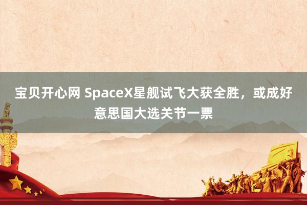 宝贝开心网 SpaceX星舰试飞大获全胜，或成好意思国大选关节一票