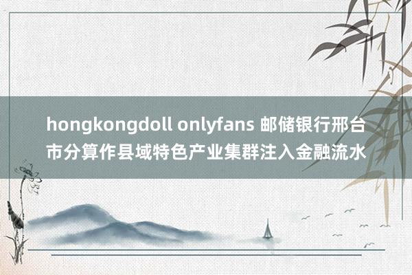 hongkongdoll onlyfans 邮储银行邢台市分算作县域特色产业集群注入金融流水