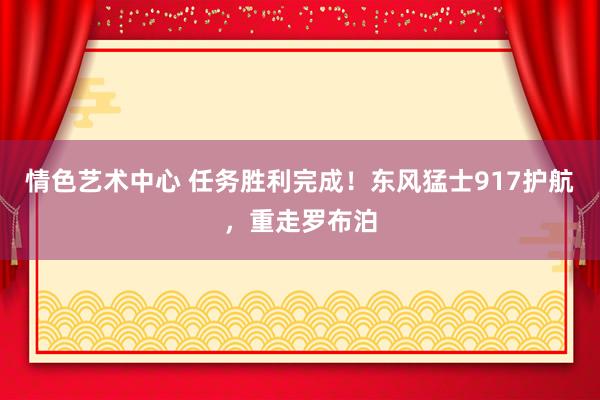 情色艺术中心 任务胜利完成！东风猛士917护航，重走罗布泊