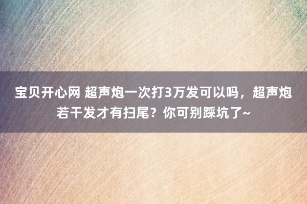 宝贝开心网 超声炮一次打3万发可以吗，超声炮若干发才有扫尾？你可别踩坑了~