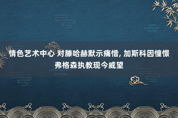 情色艺术中心 对滕哈赫默示痛惜， 加斯科因憧憬弗格森执教现今威望