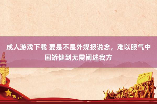 成人游戏下载 要是不是外媒报说念，难以服气中国矫健到无需阐述我方