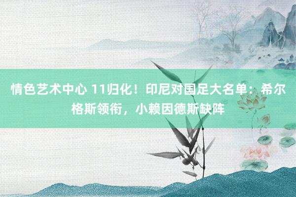 情色艺术中心 11归化！印尼对国足大名单：希尔格斯领衔，小赖因德斯缺阵