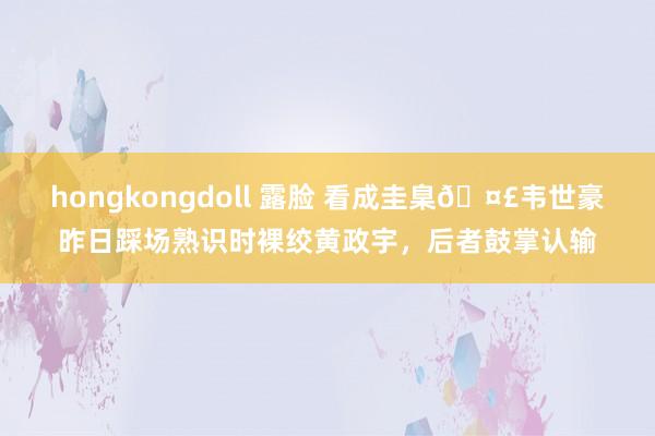 hongkongdoll 露脸 看成圭臬🤣韦世豪昨日踩场熟识时裸绞黄政宇，后者鼓掌认输