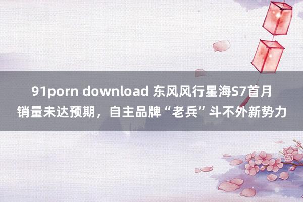 91porn download 东风风行星海S7首月销量未达预期，自主品牌“老兵”斗不外新势力