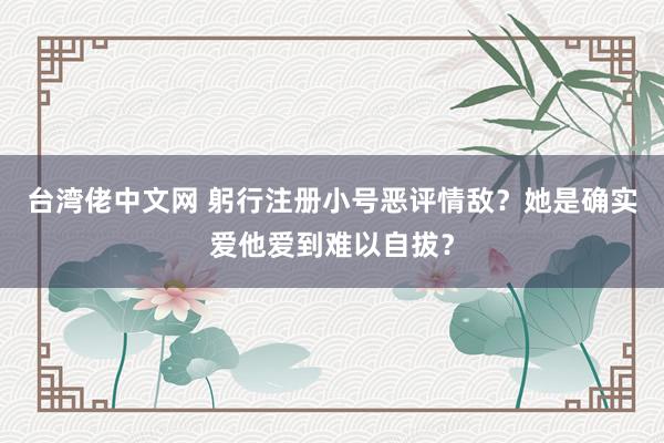 台湾佬中文网 躬行注册小号恶评情敌？她是确实爱他爱到难以自拔？