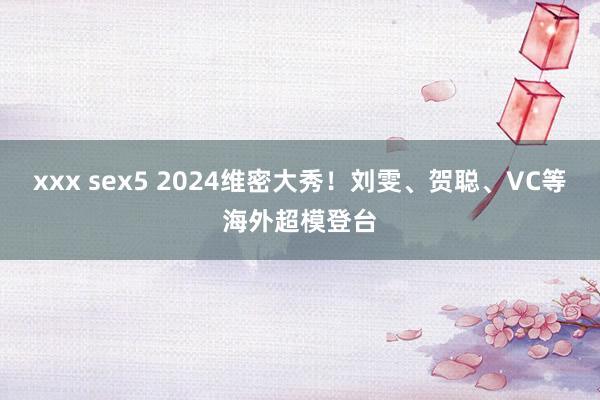 xxx sex5 2024维密大秀！刘雯、贺聪、VC等海外超模登台