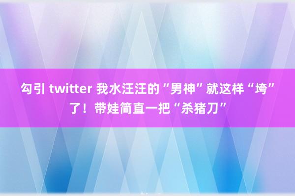 勾引 twitter 我水汪汪的“男神”就这样“垮”了！带娃简直一把“杀猪刀”