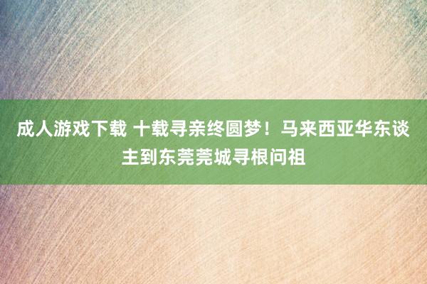 成人游戏下载 十载寻亲终圆梦！马来西亚华东谈主到东莞莞城寻根问祖