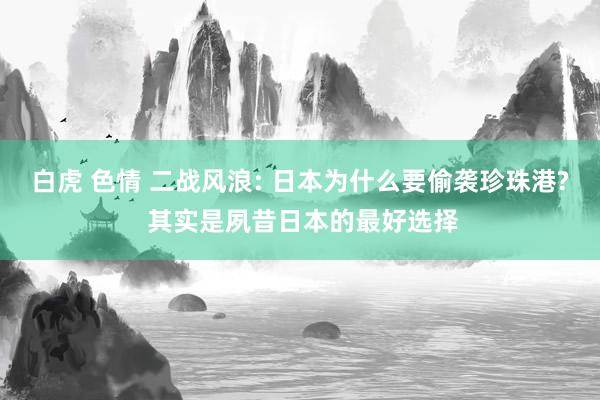 白虎 色情 二战风浪: 日本为什么要偷袭珍珠港? 其实是夙昔日本的最好选择