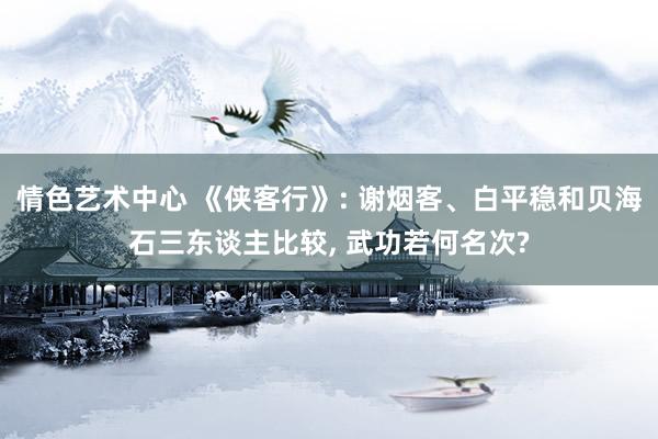 情色艺术中心 《侠客行》: 谢烟客、白平稳和贝海石三东谈主比较， 武功若何名次?