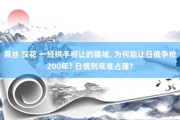 黑丝 探花 一经拱手相让的疆域， 为何能让日俄争抢200年? 日俄到底谁占理?