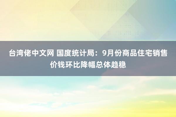 台湾佬中文网 国度统计局：9月份商品住宅销售价钱环比降幅总体趋稳