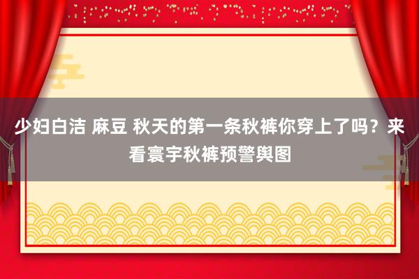 少妇白洁 麻豆 秋天的第一条秋裤你穿上了吗？来看寰宇秋裤预警舆图